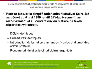 4.4 Mécanismes d’établissement et de recouvrement identiques
aux autres taxes wallonnes
• Pour accentuer la simplification administrative: Se rallier
au décret du 6 mai 1999 relatif à l’établissement, au
recouvrement et au contentieux en matière de taxes
régionales wallonnes.
– Délais identiques;
– Procédures identiques;
– Introduction de la notion d’amendes fiscales et d’amendes
administratives;
– Recours administratifs et judiciaires organisés.
Département de l’Environnement et de l’Eau - Direction des Outils financiers
 