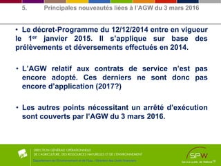 • Le décret-Programme du 12/12/2014 entre en vigueur
le 1er janvier 2015. Il s’applique sur base des
prélèvements et déversements effectués en 2014.
• L’AGW relatif aux contrats de service n’est pas
encore adopté. Ces derniers ne sont donc pas
encore d’application (2017?)
• Les autres points nécessitant un arrêté d’exécution
sont couverts par l’AGW du 3 mars 2016.
18Département de l’Environnement et de l’Eau - Direction des Outils financiers
5. Principales nouveautés liées à l’AGW du 3 mars 2016
 
