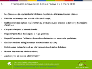 5. Principales nouveautés liées à l’AGW du 3 mars 2016
• Les fréquences de suivi sont déterminées en fonction des charges polluantes rejetées;
• Liste des secteurs qui sont soumis à l’éco-toxicologie;
• Etablissement des règles à respecter lors du prélèvement, des analyses et de l’envoi des rapports
d’analyses;
• Cas particulier pour la mesure du débit;
• Dispositif permettant de déroger à la règle générale;
• Dispositif permettant l’utilisation des analyses faites dans un autre cadre que la taxe;
• Raccourcir le délai de régularisation de la facturation du CVA;
• Définition des règles d’arrondi qui interviennent dans le calcul de la taxe;
• Montant des amendes administratives ;
• A qui envoyer les recours administratifs?
Département de l’Environnement et de l’Eau - Direction des Outils financiers
 