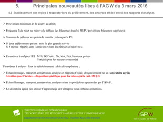 5. Principales nouveautés liées à l’AGW du 3 mars 2016
5.3 Etablissement des règles à respecter lors du prélèvement, des analyses et de l’envoi des rapports d’analyses
Département de l'Environnement et de l'Eau - Direction des Outils financiers
 Prélèvement minimum 24 hr asservi au débit;
 Fréquence fixée rejet par rejet via le tableau des fréquences (sauf si PE/PU prévoit une fréquence supérieure);
 S’assurer de prélever aux points de contrôle prévus par le PE;
 Si deux prélèvements par an : mois de plus grande activité
Si 4 et plus : répartis dans l’année en évitant les périodes d’inactivité ;
 Paramètres à analyser EUI : MES, DCO déc. 2hr, Ntot, Ptot, 9 métaux prévus
Toxicité (pour les secteurs concernés)
Paramètres à analyser Eaux de refroidissement : delta de température ;
 Echantillonnages, transport, conservation, analyses et rapports d’essais obligatoirement par un laboratoire agréé;
Attention pour l’écotox – disposition spécifique pour les labos agréés (art. 330 §3)
 Echantillonnages, transport, conservation, analyses selon les procédures approuvées par l’ISSeP;
 Le laboratoire agréé peut utiliser l’appareillage de l’entreprise sous certaines conditions.
 