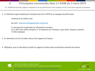 5. Principales nouveautés liées à l’AGW du 3 mars 2016
5.3 Etablissement des règles à respecter lors du prélèvement, des analyses et de l’envoi des rapports d’analyses
Département de l'Environnement et de l'Eau - Direction des Outils financiers
 Le laboratoire agréé mandaté par l’entreprise prévient le SPW de la campagne de prélèvement
minimum 8j ouvrables avant
par mail : industries.dof.dgarne@spw.wallonie.be
Le message doit comprendre les informations suivantes :
Lieu, date, heure début entreprise, n° de répertoire de l’entreprise, rejet, durée, fréquence annuelle,
n°ordre/campagne
 Le laboratoire envoie à la même adresse le(s) rapport(s) d’analyse
 Obligation pour le redevable de joindre les rapports d’analyse dans la déclaration annuelle de taxation
 