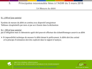 5. Principales nouveautés liées à l’AGW du 3 mars 2016
5.4 Mesure du débit
Département de l’Environnement et de l’Eau - Direction des Outils financiers
Si ≥100 m³/jour autorisé
Système de mesure du débit en continu avec dispositif enregistreur
Tableaux récapitulatifs par mois et par an à fournir dans la déclaration
Si < 100 m³/jour autorisé
pas d’obligation mais le laboratoire agréé doit pouvoir effectuer des échantillonnages asservis au débit
 Si impossibilité technique de mesurer le débit durant le prélèvement, le débit doit être estimé
et le principe d’estimation doit être explicité dans le rapport d’analyse;
 