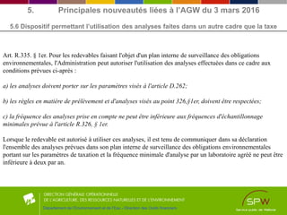 5. Principales nouveautés liées à l’AGW du 3 mars 2016
5.6 Dispositif permettant l’utilisation des analyses faites dans un autre cadre que la taxe
Département de l’Environnement et de l’Eau - Direction des Outils financiers
Art. R.335. § 1er. Pour les redevables faisant l'objet d'un plan interne de surveillance des obligations
environnementales, l'Administration peut autoriser l'utilisation des analyses effectuées dans ce cadre aux
conditions prévues ci-après :
a) les analyses doivent porter sur les paramètres visés à l'article D.262;
b) les règles en matière de prélèvement et d'analyses visés au point 326,§1er, doivent être respectées;
c) la fréquence des analyses prise en compte ne peut être inférieure aux fréquences d'échantillonnage
minimales prévue à l'article R.326, § 1er.
Lorsque le redevable est autorisé à utiliser ces analyses, il est tenu de communiquer dans sa déclaration
l'ensemble des analyses prévues dans son plan interne de surveillance des obligations environnementales
portant sur les paramètres de taxation et la fréquence minimale d'analyse par un laboratoire agréé ne peut être
inférieure à deux par an.
 