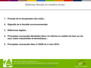 Département de l’Environnement et de l’Eau - Direction des Outils financiers
Réforme fiscale en matière d’eau
1. Principe de la récupération des coûts ;
2. Objectifs de la fiscalité environnementale;
3. Références légales ;
4. Principales nouveautés décrétales liées à la réforme en matière de taxe sur les
eaux usées industrielles et domestiques ;
5. Principales nouveautés liées à l’AGW du 3 mars 2016;
 
