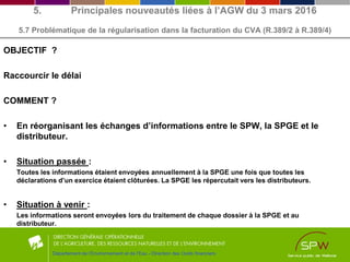 OBJECTIF ?
Raccourcir le délai
COMMENT ?
• En réorganisant les échanges d’informations entre le SPW, la SPGE et le
distributeur.
• Situation passée :
Toutes les informations étaient envoyées annuellement à la SPGE une fois que toutes les
déclarations d’un exercice étaient clôturées. La SPGE les répercutait vers les distributeurs.
• Situation à venir :
Les informations seront envoyées lors du traitement de chaque dossier à la SPGE et au
distributeur.
Département de l’Environnement et de l’Eau - Direction des Outils financiers
5. Principales nouveautés liées à l’AGW du 3 mars 2016
5.7 Problématique de la régularisation dans la facturation du CVA (R.389/2 à R.389/4)
 