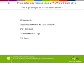 5. Principales nouveautés liées à l’AGW du 3 mars 2016
5.10 A qui envoyer les recours administratifs?
Département de l’Environnement et de l’Eau - Direction des Outils financiers
A l’attention du :
Directeur de la Direction des Outils Financiers
SPW – DGARNE
15, avenue Prince de Liège
5100 Jambes
 