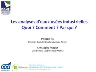 Taxation, analyses...
FAISONS LE POINT À TOUS LES NIV' "EAUX" !
Libramont, le 16 septembre 2016
Les analyses d'eaux usées industrielles
Quoi ? Comment ? Par qui ?
Philippe Nix
Direction des Activités et mesures de Terrain
Christophe Frippiat
Direction des Laboratoires d’Analyse
 