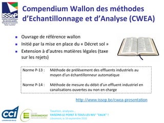 Taxation, analyses...
FAISONS LE POINT À TOUS LES NIV' "EAUX" !
Libramont, le 16 septembre 2016
Compendium Wallon des méthodes
d’Echantillonnage et d’Analyse (CWEA)
 Ouvrage de référence wallon
 Initié par la mise en place du « Décret sol »
 Extension à d’autres matières légales (taxe
sur les rejets)
http://www.issep.be/cwea-presentation
Norme P-13 : Méthode de prélèvement des effluents industriels au
moyen d’un échantillonneur automatique
Norme P-14 : Méthode de mesure du débit d’un effluent industriel en
canalisations ouvertes ou non en charge
 
