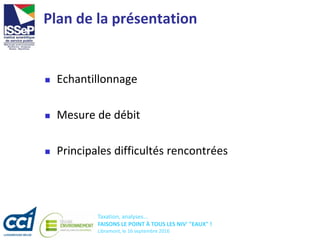 Taxation, analyses...
FAISONS LE POINT À TOUS LES NIV' "EAUX" !
Libramont, le 16 septembre 2016
Plan de la présentation
 Echantillonnage
 Mesure de débit
 Principales difficultés rencontrées
 
