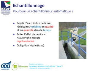 Taxation, analyses...
FAISONS LE POINT À TOUS LES NIV' "EAUX" !
Libramont, le 16 septembre 2016
Echantillonnage
 Rejets d’eaux industrielles ou
résiduaires variables en qualité
et en quantité dans le temps
 Eviter l’effet de pépite –
Assurer une mesure
représentative
 Obligation légale (taxe)
Pourquoi un échantillonneur automatique ?
 
