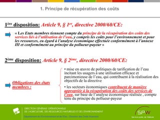 Département de l’Environnement et de l’Eau - Direction des Outils financiers
« Les Etats membres tiennent compte du principe de la récupération des coûts des
services liés à l’utilisation de l’eau, y compris les coûts pour l’environnement et pour
les ressources, eu égard à l’analyse économique effectuée conformément à l’annexe
III et conformément au principe du pollueur-payeur »
1ère disposition: Article 9, § 1er, directive 2000/60/CE:
2ème disposition: Article 9, § 2ème, directive 2000/60/CE:
Obligations des états
membres :
• mise en œuvre de politiques de tarification de l’eau
incitant les usagers à une utilisation efficace et
parcimonieuse de l’eau, qui contribuent à la réalisation des
objectifs de la directive
• les secteurs économiques contribuent de manière
appropriée à la récupération des coûts des services de
l’eau, sur base de l’analyse économique réalisée , compte
tenu du principe du pollueur-payeur
1. Principe de récupération des coûts
 