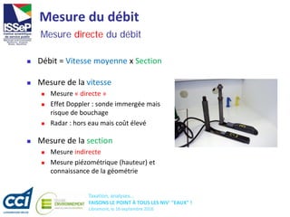 Taxation, analyses...
FAISONS LE POINT À TOUS LES NIV' "EAUX" !
Libramont, le 16 septembre 2016
Mesure du débit
 Débit = Vitesse moyenne x Section
Mesure directe du débit
 Mesure de la section
 Mesure indirecte
 Mesure piézométrique (hauteur) et
connaissance de la géométrie
 Mesure de la vitesse
 Mesure « directe »
 Effet Doppler : sonde immergée mais
risque de bouchage
 Radar : hors eau mais coût élevé
 