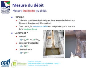 Taxation, analyses...
FAISONS LE POINT À TOUS LES NIV' "EAUX" !
Libramont, le 16 septembre 2016
Mesure du débit
 Principe
 Créer des conditions hydrauliques dans lesquelles la hauteur
d’eau est directement liée au débit
 Dans ce cas, la mesure du débit est remplacée par la mesure
de la hauteur d’eau
 Comment ?
 Venturi
Q = C1H2.5 + C2H1.5+C3
 Déversoir trapézoïdal
Q = CLH1.5
 Déversoir en V
Q = CH2.5
Mesure indirecte du débit
 