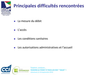 Taxation, analyses...
FAISONS LE POINT À TOUS LES NIV' "EAUX" !
Libramont, le 16 septembre 2016
Principales difficultés rencontrées
 La mesure du débit
 L’accès
 Les conditions sanitaires
 Les autorisations administratives et l’accueil
 