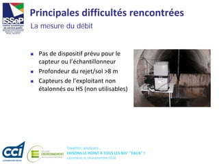 Taxation, analyses...
FAISONS LE POINT À TOUS LES NIV' "EAUX" !
Libramont, le 16 septembre 2016
Principales difficultés rencontrées
 Pas de dispositif prévu pour le
capteur ou l’échantillonneur
 Profondeur du rejet/sol >8 m
 Capteurs de l’exploitant non
étalonnés ou HS (non utilisables)
La mesure du débit
 