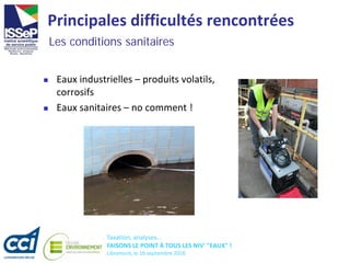 Taxation, analyses...
FAISONS LE POINT À TOUS LES NIV' "EAUX" !
Libramont, le 16 septembre 2016
Principales difficultés rencontrées
 Eaux industrielles – produits volatils,
corrosifs
 Eaux sanitaires – no comment !
Les conditions sanitaires
 