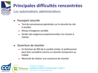 Taxation, analyses...
FAISONS LE POINT À TOUS LES NIV' "EAUX" !
Libramont, le 16 septembre 2016
Principales difficultés rencontrées
 Passeport sécurité
 Test de connaissances générales sur la sécurité du site
à accéder
 Niveau d’exigence variable
 Garder des exigences proportionnelles à la mission à
réaliser
 Ouverture de chantier
 En fonction du ROI de la société visitée, le prélèvement
peut être considéré comme un chantier temporaire ou
mobile
 Nécessité de réaliser une ouverture de chantier
Les autorisations administratives
 