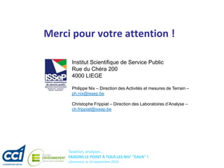 Taxation, analyses...
FAISONS LE POINT À TOUS LES NIV' "EAUX" !
Libramont, le 16 septembre 2016
Merci pour votre attention !
Institut Scientifique de Service Public
Rue du Chéra 200
4000 LIEGE
Philippe Nix – Direction des Activités et mesures de Terrain –
ph.nix@issep.be
Christophe Frippiat – Direction des Laboratoires d’Analyse –
ch.frippiat@issep.be
 