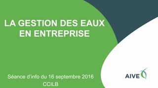 LA GESTION DES EAUX
EN ENTREPRISE
Séance d’info du 16 septembre 2016
CCILB
 