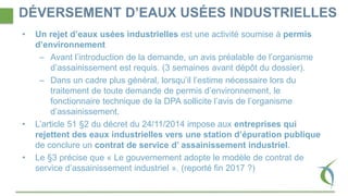DÉVERSEMENT D’EAUX USÉES INDUSTRIELLES
• Un rejet d’eaux usées industrielles est une activité soumise à permis
d’environnement
– Avant l’introduction de la demande, un avis préalable de l’organisme
d’assainissement est requis. (3 semaines avant dépôt du dossier).
– Dans un cadre plus général, lorsqu’il l’estime nécessaire lors du
traitement de toute demande de permis d’environnement, le
fonctionnaire technique de la DPA sollicite l’avis de l’organisme
d’assainissement.
• L’article 51 §2 du décret du 24/11/2014 impose aux entreprises qui
rejettent des eaux industrielles vers une station d’épuration publique
de conclure un contrat de service d’ assainissement industriel.
• Le §3 précise que « Le gouvernement adopte le modèle de contrat de
service d’assainissement industriel ». (reporté fin 2017 ?)
 
