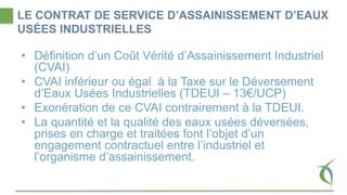 LE CONTRAT DE SERVICE D’ASSAINISSEMENT D’EAUX
USÉES INDUSTRIELLES
• Définition d’un Coût Vérité d’Assainissement Industriel
(CVAI)
• CVAI inférieur ou égal à la Taxe sur le Déversement
d’Eaux Usées Industrielles (TDEUI – 13€/UCP)
• Exonération de ce CVAI contrairement à la TDEUI.
• La quantité et la qualité des eaux usées déversées,
prises en charge et traitées font l’objet d’un
engagement contractuel entre l’industriel et
l’organisme d’assainissement.
 