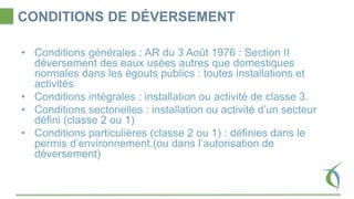 CONDITIONS DE DÉVERSEMENT
• Conditions générales : AR du 3 Août 1976 : Section II
déversement des eaux usées autres que domestiques
normales dans les égouts publics : toutes installations et
activités
• Conditions intégrales : installation ou activité de classe 3.
• Conditions sectorielles : installation ou activité d’un secteur
défini (classe 2 ou 1)
• Conditions particulières (classe 2 ou 1) : définies dans le
permis d’environnement.(ou dans l’autorisation de
déversement)
 
