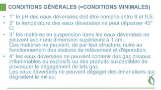 CONDITIONS GÉNÉRALES (=CONDITIONS MINIMALES)
• 1° le pH des eaux déversées doit être compris entre 6 et 9,5;
• 2° la température des eaux déversées ne peut dépasser 45°
C;
• 3° les matières en suspension dans les eaux déversées ne
peuvent avoir une dimension supérieure à 1 cm.
Ces matières ne peuvent, de par leur structure, nuire au
fonctionnement des stations de relèvement et d'épuration;
• 4° les eaux déversées ne peuvent contenir des gaz dissous
inflammables ou explosifs ou des produits susceptibles de
provoquer le dégagement de tels gaz.
Les eaux déversées ne peuvent dégager des émanations qui
dégradent le milieu;
 