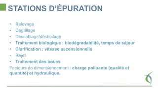 STATIONS D’ÉPURATION
• Relevage
• Dégrillage
• Déssablage/déshuilage
• Traitement biologique : biodégradabilité, temps de séjour
• Clarification : vitesse ascensionnelle
• Rejet
• Traitement des boues
Facteurs de dimensionnement : charge polluante (qualité et
quantité) et hydraulique.
 
