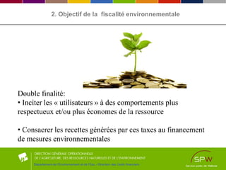 2. Objectif de la fiscalité environnementale
Double finalité:
• Inciter les « utilisateurs » à des comportements plus
respectueux et/ou plus économes de la ressource
• Consacrer les recettes générées par ces taxes au financement
de mesures environnementales
Département de l’Environnement et de l’Eau - Direction des Outils financiers
 