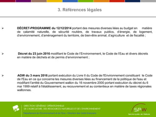 3. Références légales
 DÉCRET-PROGRAMME du 12/12/2014 portant des mesures diverses liées au budget en matière
de calamité naturelle, de sécurité routière, de travaux publics, d’énergie, de logement,
d’environnement, d’aménagement du territoire, de bien-être animal, d’agriculture et de fiscalité ;
 Décret du 23 juin 2016 modifiant le Code de l’Environnement, le Code de l’Eau et divers décrets
en matière de déchets et de permis d’environnement ;
 AGW du 3 mars 2016 portant exécution du Livre II du Code de l'Environnement constituant le Code
de l'Eau en ce qui concerne les mesures diverses liées au financement de la politique de l'eau et
modifiant l'arrêté du Gouvernement wallon du 16 novembre 2000 portant exécution du décret du 6
mai 1999 relatif à l'établissement, au recouvrement et au contentieux en matière de taxes régionales
wallonnes.
Département de l’Environnement et de l’Eau - Direction des Outils financiers
 