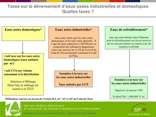 Département de l’Environnement et de l’Eau - Direction des Outils financiers
Taxes sur le déversement d’eaux usées industrielles et domestiques
Quelles taxes ?
Eaux usées domestiques*
• soit taxe sur les eaux usées
domestiques (taux unitaire
par m³)
• soit CVA sur volume
consommé à la distribution
Attention si Mélange
Dom+Ind, le mélange est
soumis à la TEUI
Eaux usées industrielles*
eaux usées autres que les eaux usées
domestiques et les eaux usées agricoles. Il
s’agit de rejets supérieurs à 100 EH/jour ou
comportant des substances dangereuses
visées aux annexes Ire et VII du Livre II du
Code de l'Environnement contenant le Code
de l'Eau.
Soumises à la taxe sur
les eaux usées industrielles
Taux unitaire par UCP
Eaux de refroidissement*
eaux qui sont utilisées dans l'industrie
pour le refroidissement en circuit ouvert et
qui ne sont pas entrées en contact avec les
matières à refroidir
Soumises à la taxe sur
les eaux usées industrielles
Depuis le 1er janvier 1994
Si deltaT*Q> 1.000.000 °C.m³
*Définitions reprises au niveau de l’article D.2, 41°, 32° et 42° du Code de l’Eau
 