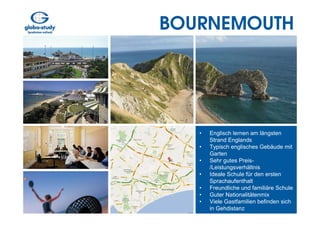 BOURNEMOUTH




   •   Englisch lernen am längsten
       Strand Englands
   •   Typisch englisches Gebäude mit
       Garten
   •   Sehr gutes Preis-
       /Leistungsverhältnis
   •   Ideale Schule für den ersten
       Sprachaufenthalt
   •   Freundliche und familiäre Schule
   •   Guter Nationalitätenmix
   •   Viele Gastfamilien befinden sich
       in Gehdistanz
 
