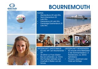 BOURNEMOUTH
KURSE:
• Standardkurs 20 Lekt./Wo.
• Semi-Intensivkurs 25
   Lekt./Wo.
• Intensivkurs 40 Lekt./Wo.
• Cambridge Examenskurs 20
   Lekt./Wo.




UNTERKUNFT GASTFAMILIE:         UNTERKUNFT RESIDENZEN:
• EZ inkl. HP / am Wochenende • EZ ensuite ohne Mahlzeiten
   VP                              in der Sommerresidenz ( 3
• 20-25min zu Fuss (Option         Residenzen), ca. 20min
   Bus ist vorhanden, ca. 5min)    Gehdistanz
• Die Familien befinden sich    • Pension, Apartment oder
   innerhalb 2 Meilen von der      Hotel auf Anfrage
   Schule
 