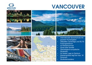 VANCOUVER




 •   Internationale Sprachschule mit
     grossem Kursangebot
 •   Offizielles Cambridge und IELTS
     Prüfungszentrum
 •   43 Klassenzimmer
 •   Gross aber familiär
 •   Überwiegend europäische
     Studenten
 •   An bester Lage im Zentrum
 •   Klassengrösse liegt bei max. 16
     Personen
 •   Studentenresidenz
 