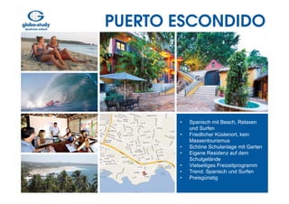 PUERTO ESCONDIDO




       •   Spanisch mit Beach, Relaxen
           und Surfen
       •   Friedlicher Küstenort, kein
           Massentourismus
       •   Schöne Schulanlage mit Garten
       •   Eigene Residenz auf dem
           Schulgelände
       •   Vielseitiges Freizeitprogramm
       •   Trend: Spanisch und Surfen
       •   Preisgünstig
 