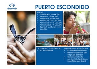 PUERTO ESCONDIDO
KURSE:
• Standardkurs 20 Lekt./Wo.
• Ferienkurs 15 Lekt./Wo.
• Intensivkurs 25 Lekt./Wo.
• Kombi-Kurs 15+5 Lekt./Wo.
• Kombi Kurs 10+15 Lekt./Wo.
• Kombi Kurs 25+10 Lekt./Wo.
• Spanisch und Surfen 15+8
   Lekt./Wo.




UNTERKUNFT GASTFAMILIE:        UNTERKUNFT RESIDENZEN:
• EZ mit Frühstück             • EZ oder Mehrbettzimmer
                               • Mit shared bathroom oder
                                  mit private bathroom
                               • Gemeinsame Küche
                               • Auf dem Schulgelände und
                                  in der Nähe zum Strand
 