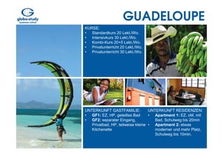 GUADELOUPE
KURSE:
• Standardkurs 20 Lekt./Wo.
• Intensivkurs 30 Lekt./Wo.
• Kombi-Kurs 20+5 Lekt./Wo.
• Privatunterricht 20 Lekt./Wo.
• Privatunterricht 30 Lekt./Wo.




UNTERKUNFT GASTFAMILIE:            UNTERKUNFT RESIDENZEN:
• GF1: EZ, HP, geteiltes Bad       • Apartment 1: EZ, oM, mit
• GF2: separater Eingang,             Bad, Schulweg bis 20min
   Privatbad, HP, teilweise kleine • Apartment 2: etwas
   Kitchenette                        moderner und mehr Platz,
                                      Schulweg bis 10min.
 