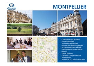 MONTPELLIER




 •   Charmante und lebhafte
     Universitätsstadt
 •   Schule im Herzen der
     historischen Altstadt gelegen
 •   Studentenresidenz wenige
     Gehminuten von der Schule
     entfernt
 •   Kleine Klassen
 •   Familiäre und persönliche
     Atmosphäre
 •   Strände in ca. 20min erreichbar
 