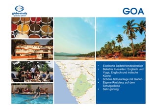 GOA




•   Exotische Badeferiendestination
•   Beliebte Kursarten: Englisch und
    Yoga, Englisch und indische
    Küche
•   Schöne Schulanlage mit Garten
•   Eigene Residenz auf dem
    Schulgelände
•   Sehr günstig
 
