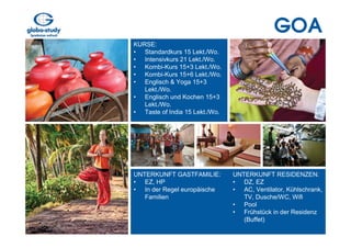 GOA
KURSE:
• Standardkurs 15 Lekt./Wo.
• Intensivkurs 21 Lekt./Wo.
• Kombi-Kurs 15+3 Lekt./Wo.
• Kombi-Kurs 15+6 Lekt./Wo.
• Englisch & Yoga 15+3
   Lekt./Wo.
• Englisch und Kochen 15+3
   Lekt./Wo.
• Taste of India 15 Lekt./Wo.




UNTERKUNFT GASTFAMILIE:         UNTERKUNFT RESIDENZEN:
• EZ, HP                        • DZ, EZ
• In der Regel europäische      • AC, Ventilator, Kühlschrank,
   Familien                        TV, Dusche/WC, Wifi
                                • Pool
                                • Frühstück in der Residenz
                                   (Buffet)
 