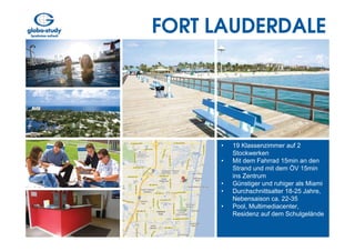 FORT LAUDERDALE




     •   19 Klassenzimmer auf 2
         Stockwerken
     •   Mit dem Fahrrad 15min an den
         Strand und mit dem ÖV 15min
         ins Zentrum
     •   Günstiger und ruhiger als Miami
     •   Durchschnittsalter 18-25 Jahre,
         Nebensaison ca. 22-35
     •   Pool, Multimediacenter,
         Residenz auf dem Schulgelände
 