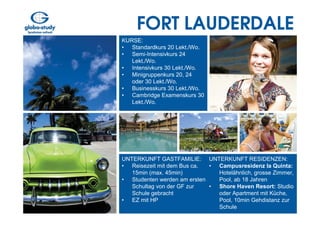 FORT LAUDERDALE
KURSE:
• Standardkurs 20 Lekt./Wo.
• Semi-Intensivkurs 24
   Lekt./Wo.
• Intensivkurs 30 Lekt./Wo.
• Minigruppenkurs 20, 24
   oder 30 Lekt./Wo.
• Businesskurs 30 Lekt./Wo.
• Cambridge Examenskurs 30
   Lekt./Wo.




UNTERKUNFT GASTFAMILIE: UNTERKUNFT RESIDENZEN:
• Reisezeit mit dem Bus ca.  • Campusresidenz la Quinta:
   15min (max. 45min)          Hotelähnlich, grosse Zimmer,
• Studenten werden am ersten   Pool, ab 18 Jahren
   Schultag von der GF zur   • Shore Haven Resort: Studio
   Schule gebracht             oder Apartment mit Küche,
• EZ mit HP                    Pool, 10min Gehdistanz zur
                               Schule
 