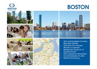 BOSTON




•   Sehr zentral gelegen im teuren
    Black Bay Quartier
•   Downtown ist in wenigen
    Minuten zu erreichen
•   Mittelgrosse Schule mit 14
    Klassenzimmern
•   Sehr angenehme Atmosphäre
•   Durchschnittsalter 25 Jahre
•   Moderne Einrichtung
 