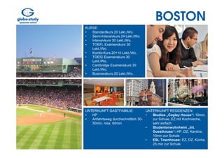 BOSTON
KURSE:
•  Standardkurs 20 Lekt./Wo.
•  Semi-Intensivkurs 24 Lekt./Wo.
•  Intensivkurs 30 Lekt./Wo.
•  TOEFL Examenskurs 30
   Lekt./Wo.
•  Kombi-Kurs 20+10 Lekt./Wo.
•  TOEIC Examenskurs 30
   Lekt./Wo.
•  Cambridge Examenskurs 30
   Lekt./Wo.
•  Businesskurs 20 Lekt./Wo.




UNTERKUNFT GASTFAMILIE:             UNTERKUNFT RESIDENZEN:
•  HP                               •  Studios „Copley House“: 10min.
•  Anfahrtsweg durchschnittlich 30-    zur Schule, EZ mit Kochnische,
   50min, max. 60min                   sehr einfach
                                    •  Studentenwohnheim „Int.
                                       Guesthouse“: HP, DZ, Kantine,
                                       10min zur Schule
                                    •  ESL Townhouse: EZ, DZ, Küche.
                                       25 min zur Schule
 