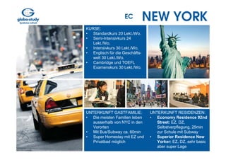 EC          NEW YORK
KURSE:
• Standardkurs 20 Lekt./Wo.
• Semi-Intensivkurs 24
   Lekt./Wo.
• Intensivkurs 30 Lekt./Wo.
• Englisch für die Geschäfts-
   welt 30 Lekt./Wo.
• Cambridge und TOEFL
   Examenskurs 30 Lekt./Wo.




UNTERKUNFT GASTFAMILIE:         UNTERKUNFT RESIDENZEN:
• Die meisten Familien leben    • Economy Residence 92nd
   ausserhalb von NYC in den       Street: EZ, DZ,
   Vororten                        Selbstverpflegung, 25min
• Mit Bus/Subway ca. 60min         zur Schule mit Subway
• Super Homestay mit EZ und     • Superior Residence New
   Privatbad möglich               Yorker: EZ, DZ, sehr basic
                                   aber super Lage
 