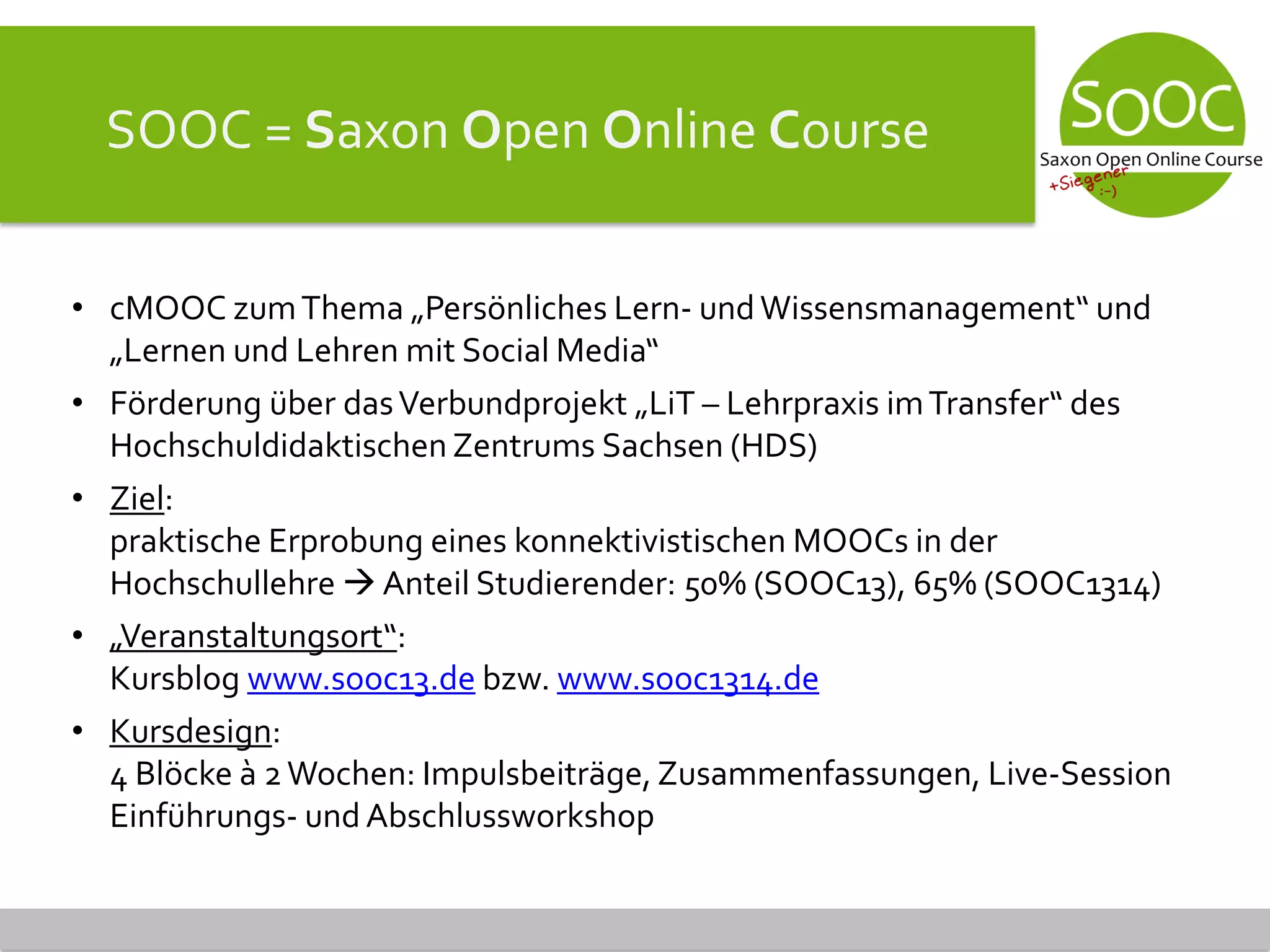 SOOC = Saxon Open Online Course
• cMOOC zumThema „Persönliches Lern- undWissensmanagement“ und
„Lernen und Lehren mit Social Media“
• Förderung über dasVerbundprojekt „LiT – Lehrpraxis imTransfer“ des
Hochschuldidaktischen Zentrums Sachsen (HDS)
• Ziel:
praktische Erprobung eines konnektivistischen MOOCs in der
Hochschullehre  Anteil Studierender: 50% (SOOC13), 65% (SOOC1314)
• „Veranstaltungsort“:
Kursblog www.sooc13.de bzw. www.sooc1314.de
• Kursdesign:
4 Blöcke à 2Wochen: Impulsbeiträge, Zusammenfassungen, Live-Session
Einführungs- und Abschlussworkshop
 