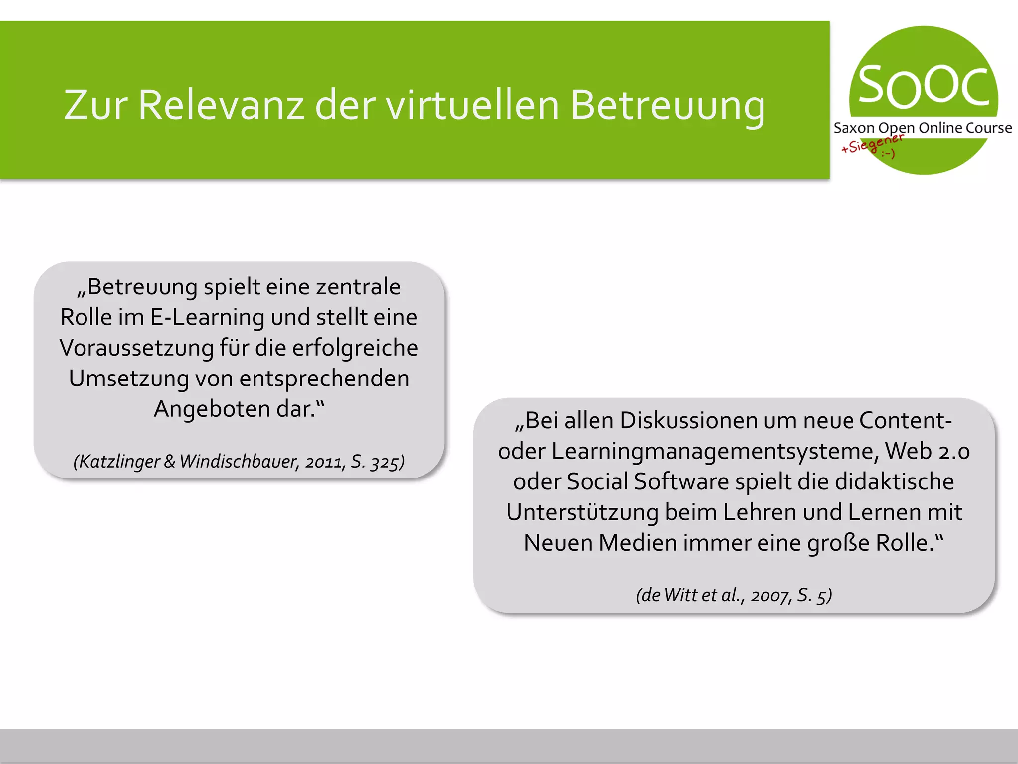 Zur Relevanz der virtuellen Betreuung
„Betreuung spielt eine zentrale
Rolle im E-Learning und stellt eine
Voraussetzung für die erfolgreiche
Umsetzung von entsprechenden
Angeboten dar.“
(Katzlinger &Windischbauer, 2011, S. 325)
„Bei allen Diskussionen um neue Content-
oder Learningmanagementsysteme,Web 2.0
oder Social Software spielt die didaktische
Unterstützung beim Lehren und Lernen mit
Neuen Medien immer eine große Rolle.“
(deWitt et al., 2007, S. 5)
 