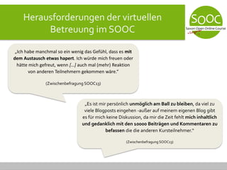 Herausforderungen der virtuellen
Betreuung im SOOC
„Ich habe manchmal so ein wenig das Gefühl, dass es mit
dem Austausch etwas hapert. Ich würde mich freuen oder
hätte mich gefreut, wenn […] auch mal (mehr) Reaktion
von anderen Teilnehmern gekommen wäre.“
(Zwischenbefragung SOOC13)
„Es ist mir persönlich unmöglich am Ball zu bleiben, da viel zu
viele Blogposts eingehen -außer auf meinem eigenen Blog gibt
es für mich keine Diskussion, da mir die Zeit fehlt mich inhaltlich
und gedanklich mit den 10000 Beiträgen und Kommentaren zu
befassen die die anderen Kursteilnehmer.“
(Zwischenbefragung SOOC13)
 