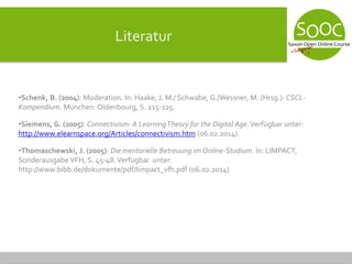 Literatur
•Schenk, B. (2004): Moderation. In: Haake, J. M./ Schwabe, G./Wessner, M. (Hrsg.): CSCL-
Kompendium. München: Oldenbourg, S. 215-225.
•Siemens, G. (2005): Connectivism: A LearningTheory for the Digital Age.Verfügbar unter:
http://www.elearnspace.org/Articles/connectivism.htm (06.02.2014).
•Thomaschewski, J. (2005): Die mentorielle Betreuung im Online-Studium. In: LIMPACT,
Sonderausgabe VFH, S. 45-48.Verfügbar unter:
http://www.bibb.de/dokumente/pdf/limpact_vfh.pdf (06.02.2014)
 