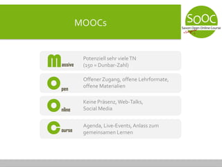 MOOCs
Potenziell sehr vieleTN
(150 = Dunbar-Zahl)
Offener Zugang, offene Lehrformate,
offene Materialien
Keine Präsenz, Web-Talks,
Social Media
Agenda, Live-Events, Anlass zum
gemeinsamen Lernen
assiveM
O
O
C
pen
nline
ourse
 